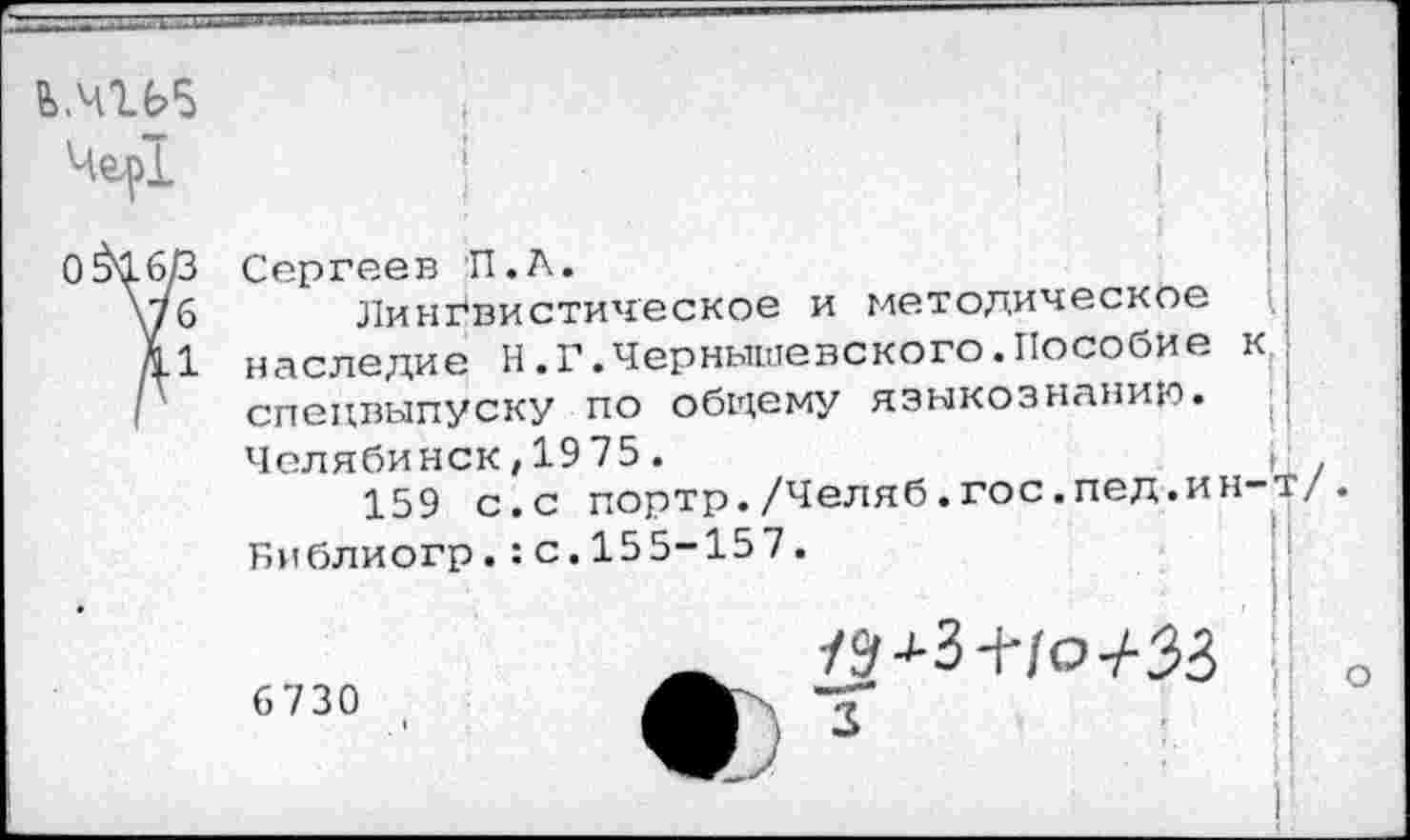 ﻿5>.Ч1Ь5
Чер!
I
Сергеев П.А.
Лингвистическое и методическое наследие Н.Г.Чернышевского.Пособие к спецвыпуску по общему языкознанию. ■! Челябинск,1975.	(
159 с.с портр./Челяб.гос.пед.ин-т/ Библиогр.:с.155-157.
_	79 ■'-3 +/О7-33 У
6 730	МЬ